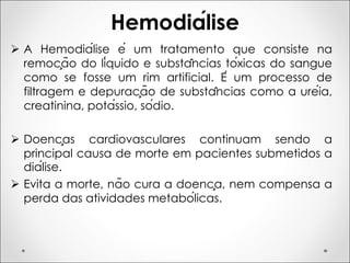 Hemodiálise
Ø A Hemodiálise é um tratamento que consiste na
remoção do líquido e substâncias tóxicas do sangue
como se fosse um rim artificial. É um processo de
filtragem e depuração de substâncias como a uréia,
creatinina, potássio, sódio.
Ø Doenças cardiovasculares continuam sendo a
principal causa de morte em pacientes submetidos a
diálise.
Ø Evita a morte, não cura a doença, nem compensa a
perda das atividades metabólicas.
 