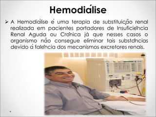 Hemodiálise
Ø A Hemodiálise é uma terapia de substituição renal
realizada em pacientes portadores de Insuficiência
Renal Aguda ou Crônica já que nesses casos o
organismo não consegue eliminar tais substâncias
devido à falência dos mecanismos excretores renais.
 