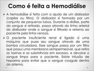 Como é feita a Hemodiálise
Ø A hemodiálise é feita com a ajuda de um dialisador
(capilar ou filtro). O dialisador é formado por um
conjunto de pequenos tubos. Durante a diálise, parte
do sangue é retirado, passa através da linha arterial
do dialisador onde o sangue é filtrado e retorna ao
paciente pela linha venosa.
Ø O paciente insuficiente renal é ligado à uma
máquina que puxa seu sangue através de uma
bomba circuladora. Esse sangue passa por um filtro
que possui uma membrana semipermeável, que retira
as toxinas e as substâncias em excesso, e devolve o
sangue limpo para o paciente. Existe infusão de
heparina para evitar que o sangue coagule dentro
do sistema.
 