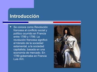 Introducción 
 Se conoce como Revolución 
francesa al conflicto social y 
político ocurrido en Francia 
entre 1789 y 1799. La 
revolución francesa significó 
el tránsito de la sociedad 
estamental, a la sociedad 
capitalista, basada en una 
economía de mercado. En 
1789 gobernaba en Francia 
Luis XVI. 
 