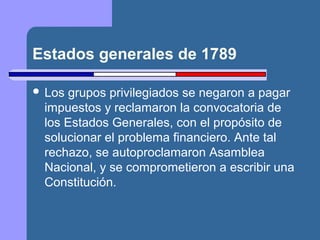 Estados generales de 1789 
 Los grupos privilegiados se negaron a pagar 
impuestos y reclamaron la convocatoria de 
los Estados Generales, con el propósito de 
solucionar el problema financiero. Ante tal 
rechazo, se autoproclamaron Asamblea 
Nacional, y se comprometieron a escribir una 
Constitución. 
 