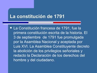 La constitución de 1791 
 La Constitución francesa de 1791, fue la 
primera constitución escrita de la historia. El 
3 de septiembre de 1791 fue promulgada 
por la Asamblea Nacional y aceptada por 
Luis XVI. La Asamblea Constituyente decreto 
la abolición de los privilegios señoriales y 
redacto la Declaración de los derechos del 
hombre y del ciudadano. 
 