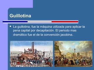 Guillotina 
 La guillotina, fue la máquina utilizada para aplicar la 
pena capital por decapitación. El periodo mas 
dramático fue el de la convención jacobina. 
 