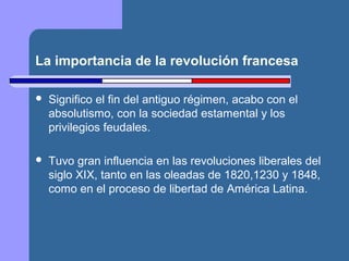La importancia de la revolución francesa 
 Significo el fin del antiguo régimen, acabo con el 
absolutismo, con la sociedad estamental y los 
privilegios feudales. 
 Tuvo gran influencia en las revoluciones liberales del 
siglo XIX, tanto en las oleadas de 1820,1230 y 1848, 
como en el proceso de libertad de América Latina. 
 