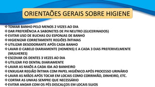 ORIENTAÕES GERAIS SOBRE HIGIENE
❖TOMAR BANHO PELO MENOS 2 VEZES AO DIA
❖DAR PREFERÊNCIA A SABONETES DE PH NEUTRO (GLICERINADOS)
❖EVITAR USO DE BUCHAS OU ESPONJAS DE BANHO
❖HIGIENIZAR CORRETAMENTE REGIÕES ÍNTIMAS
❖UTILIZAR DESODORANTE APÓS CADA BANHO
❖LAVAR O CABELO DIARIAMENTE (HOMENS) E A CADA 3 DIAS PREFERIVELMENTE
(MULHERES)
❖ESCOVAR OS DENTES 3 VEZES AO DIA
❖UTILIZAR FIO DENTAL DIARIAMENTE
❖LAVAR AS MAÕS A CADA IDA AO BANHEIRO
❖ENXUGAR REGIÃO ÍNTIMA COM PAPEL HIGIÊNICO APÓS PROCESSO URINÁRIO
❖LAVAR AS MÃOS APÓS TOCAR EM LOCAIS COMO CORRIMÃO, DINHEIRO, ETC.
❖CORTAR AS UNHAS SEMPRE QUE NECESSÁRIO
❖EVITAR ANDAR COM OS PÉS DESCALÇOS EM LOCAIS SUJOS
 