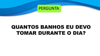 PERGUNTA
QUANTOS BANHOS EU DEVO
TOMAR DURANTE O DIA?
 