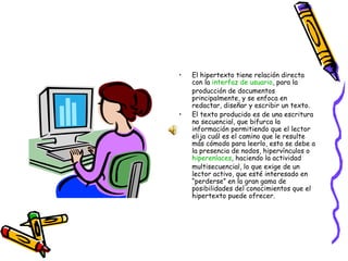 El hipertexto tiene relación directa con la  interfaz de usuario , para la producción de documentos principalmente, y se enfoca en redactar, diseñar y escribir un texto. El texto producido es de una escritura no secuencial, que bifurca la información permitiendo que el lector elija cuál es el camino que le resulte más cómodo para leerlo, esto se debe a la presencia de nodos, hipervínculos o  hiperenlaces , haciendo la actividad multisecuencial, lo que exige de un lector activo, que esté interesado en “perderse” en la gran gama de posibilidades del conocimientos que el hipertexto puede ofrecer. 