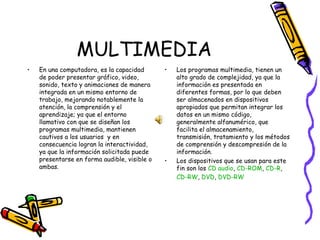MULTIMEDIA En una computadora, es la capacidad de poder presentar gráfico, video, sonido, texto y animaciones de manera integrada en un mismo entorno de trabajo, mejorando notablemente la atención, la comprensión y el aprendizaje; ya que el entorno llamativo con que se diseñan los programas multimedia, mantienen cautivos a los usuarios  y en consecuencia logran la interactividad, ya que la información solicitada puede presentarse en forma audible, visible o ambas.  Los programas multimedia, tienen un alto grado de complejidad, ya que la información es presentada en diferentes formas, por lo que deben ser almacenados en dispositivos apropiados que permitan integrar los datos en un mismo código, generalmente alfanumérico, que  facilita el almacenamiento, transmisión, tratamiento y los métodos de comprensión y descompresión de la información. Los dispositivos que se usan para este fin son los  CD audio ,  CD-ROM ,  CD-R ,  CD-RW ,  DVD ,  DVD-RW 
