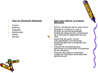 Tipos de información Multimedia Textos Gráficos Imágenes Animaciones Videos Sonidos Pasos para elaborar un producto Multimedia Definir claramente qué se quiere decir Establecer el público al cual va dirigido, ya que las necesidades, formas de comunicación y tratamiento de la información dependerá de este ítem Desarrollo del guión, con las funcionalidades y herramientas necesarias para que el programa sea funcional Creación de un prototipo para monitorear y/o reformular el programa de ser necesario Creación del producto terminado, cuando los resultados obtenidos sean satisfactorios 