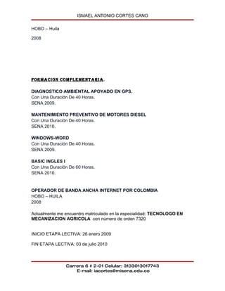 ISMAEL ANTONIO CORTES CANO

HOBO – Huila

2008




FORMACION COMPLEMENTARIA.

DIAGNOSTICO AMBIENTAL APOYADO EN GPS.
Con Una Duración De 40 Horas.
SENA 2009.

MANTENIMIENTO PREVENTIVO DE MOTORES DIESEL
Con Una Duración De 40 Horas.
SENA 2010.

WINDOWS-WORD
Con Una Duración De 40 Horas.
SENA 2009.

BASIC INGLES I
Con Una Duración De 60 Horas.
SENA 2010.


OPERADOR DE BANDA ANCHA INTERNET POR COLOMBIA
HOBO – HUILA
2008

Actualmente me encuentro matriculado en la especialidad: TECNOLOGO EN
MECANIZACION AGRICOLA con número de orden 7320


INICIO ETAPA LECTIVA: 26 enero 2009

FIN ETAPA LECTIVA: 03 de julio 2010



               Carrera 6 # 2-01 Celular: 3133013017743
                   E-mail: iacortes@misena.edu.co
 