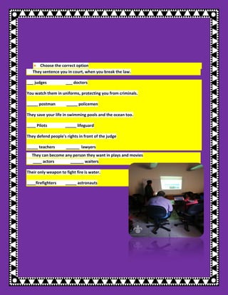 ● Choose the correct option They sentence you in court, when you break the law. ___ judges ___ doctors You watch them in uniforms, protecting you from criminals. _____ postman _____ policemen They save your life in swimming pools and the ocean too. ____ Pilots _____ lifeguard They defend people's rights in front of the judge _____ teachers ______ lawyers They can become any person they want in plays and movies ____ actors ______ waiters Their only weapon to fight fire is water. ____firefighters _____ astronauts 
