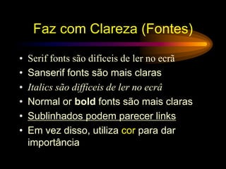 • Serif fonts são difíceis de ler no ecrã
• Sanserif fonts são mais claras
• Italics são diffíceis de ler no ecrâ
• Normal or bold fonts são mais claras
• Sublinhados podem parecer links
• Em vez disso, utiliza cor para dar
importância
Faz com Clareza (Fontes)
 