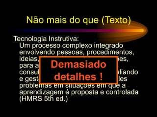 Não mais do que (Texto)
Tecnologia Instrutiva:
Um processo complexo integrado
envolvendo pessoas, procedimentos,
ideias, dispositivos e organizações,
para análise de problemas e
consultoria, implementando, avaliando
e gestão de soluções para aqueles
problemas em situações em que a
aprendizagem é proposta e controlada
(HMRS 5th ed.)
Demasiado
detalhes !
 