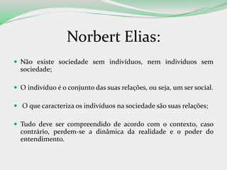 Norbert Elias:
 Não existe sociedade sem indivíduos, nem indivíduos sem
sociedade;
 O indivíduo é o conjunto das suas relações, ou seja, um ser social.
 O que caracteriza os indivíduos na sociedade são suas relações;
 Tudo deve ser compreendido de acordo com o contexto, caso
contrário, perdem-se a dinâmica da realidade e o poder do
entendimento.
 