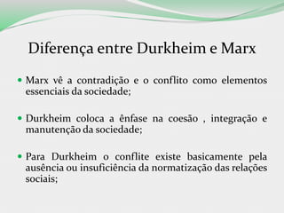 Diferença entre Durkheim e Marx
 Marx vê a contradição e o conflito como elementos
essenciais da sociedade;
 Durkheim coloca a ênfase na coesão , integração e
manutenção da sociedade;
 Para Durkheim o conflite existe basicamente pela
ausência ou insuficiência da normatização das relações
sociais;
 