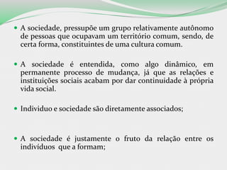 A sociedade, pressupõe um grupo relativamente autônomo
de pessoas que ocupavam um território comum, sendo, de
certa forma, constituintes de uma cultura comum.
 A sociedade é entendida, como algo dinâmico, em
permanente processo de mudança, já que as relações e
instituições sociais acabam por dar continuidade à própria
vida social.
 Individuo e sociedade são diretamente associados;
 A sociedade é justamente o fruto da relação entre os
indivíduos que a formam;
 