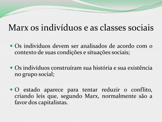 Marx os indivíduos e as classes sociais
 Os indivíduos devem ser analisados de acordo com o
contexto de suas condições e situações sociais;
 Os indivíduos construíram sua história e sua existência
no grupo social;
 O estado aparece para tentar reduzir o conflito,
criando leis que, segundo Marx, normalmente são a
favor dos capitalistas.
 