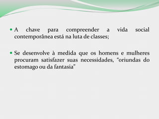 A chave para compreender a vida social
contemporânea está na luta de classes;
 Se desenvolve à medida que os homens e mulheres
procuram satisfazer suas necessidades, “oriundas do
estomago ou da fantasia”
 