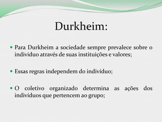 Durkheim:
 Para Durkheim a sociedade sempre prevalece sobre o
individuo através de suas instituições e valores;
 Essas regras independem do indivíduo;
 O coletivo organizado determina as ações dos
indivíduos que pertencem ao grupo;
 