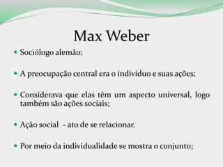 Max Weber
 Sociólogo alemão;
 A preocupação central era o indivíduo e suas ações;
 Considerava que elas têm um aspecto universal, logo
também são ações sociais;
 Ação social - ato de se relacionar.
 Por meio da individualidade se mostra o conjunto;
 