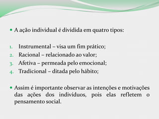  A ação individual é dividida em quatro tipos:
1. Instrumental – visa um fim prático;
2. Racional – relacionado ao valor;
3. Afetiva – permeada pelo emocional;
4. Tradicional – ditada pelo hábito;
 Assim é importante observar as intenções e motivações
das ações dos indivíduos, pois elas refletem o
pensamento social.
 