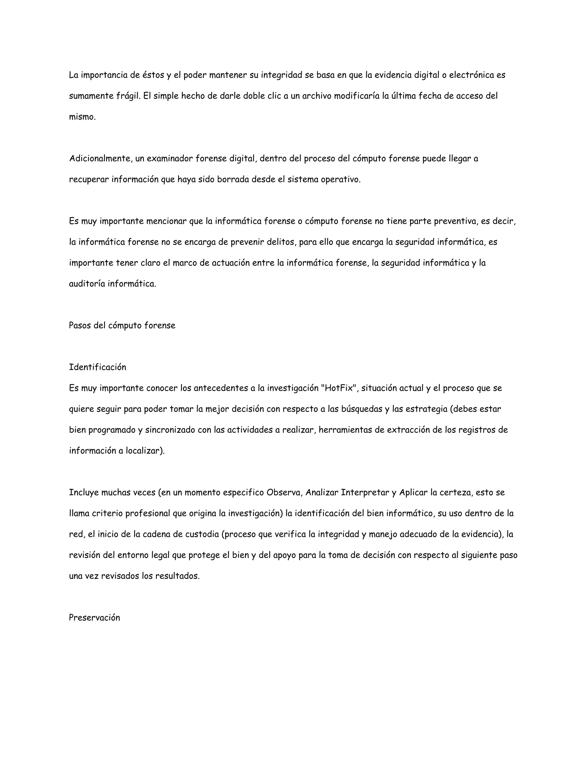 La importancia de éstos y el poder mantener su integridad se basa en que la evidencia digital o electrónica es 
sumamente frágil. El simple hecho de darle doble clic a un archivo modificaría la última fecha de acceso del 
mismo. 
Adicionalmente, un examinador forense digital, dentro del proceso del cómputo forense puede llegar a 
recuperar información que haya sido borrada desde el sistema operativo. 
Es muy importante mencionar que la informática forense o cómputo forense no tiene parte preventiva, es decir, 
la informática forense no se encarga de prevenir delitos, para ello que encarga la seguridad informática, es 
importante tener claro el marco de actuación entre la informática forense, la seguridad informática y la 
auditoría informática. 
Pasos del cómputo forense 
Identificación 
Es muy importante conocer los antecedentes a la investigación "HotFix", situación actual y el proceso que se 
quiere seguir para poder tomar la mejor decisión con respecto a las búsquedas y las estrategia (debes estar 
bien programado y sincronizado con las actividades a realizar, herramientas de extracción de los registros de 
información a localizar). 
Incluye muchas veces (en un momento especifico Observa, Analizar Interpretar y Aplicar la certeza, esto se 
llama criterio profesional que origina la investigación) la identificación del bien informático, su uso dentro de la 
red, el inicio de la cadena de custodia (proceso que verifica la integridad y manejo adecuado de la evidencia), la 
revisión del entorno legal que protege el bien y del apoyo para la toma de decisión con respecto al siguiente paso 
una vez revisados los resultados. 
Preservación 
 