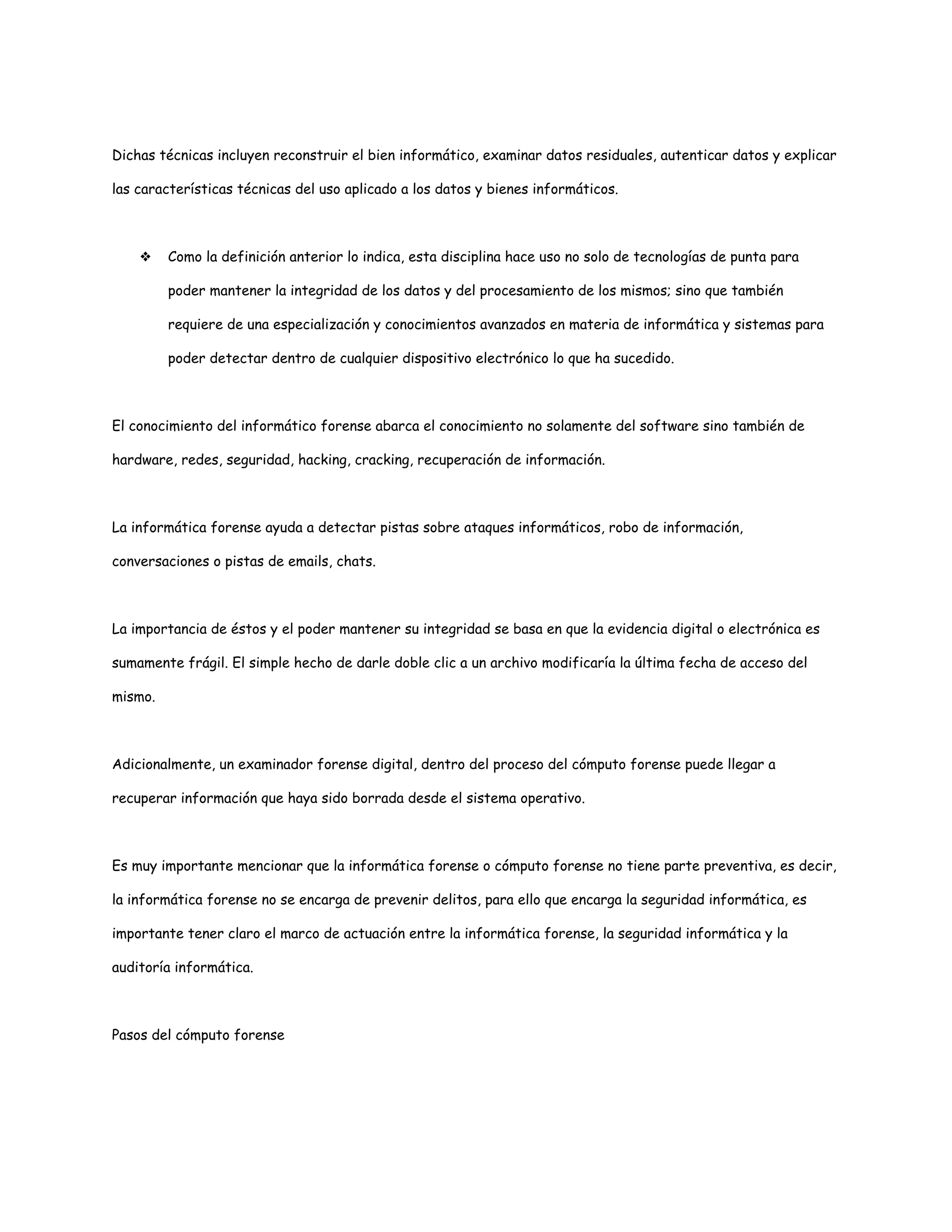 Dichas técnicas incluyen reconstruir el bien informático, examinar datos residuales, autenticar datos y explicar 
las características técnicas del uso aplicado a los datos y bienes informáticos. 
❖ Como la definición anterior lo indica, esta disciplina hace uso no solo de tecnologías de punta para 
poder mantener la integridad de los datos y del procesamiento de los mismos; sino que también 
requiere de una especialización y conocimientos avanzados en materia de informática y sistemas para 
poder detectar dentro de cualquier dispositivo electrónico lo que ha sucedido. 
El conocimiento del informático forense abarca el conocimiento no solamente del software sino también de 
hardware, redes, seguridad, hacking, cracking, recuperación de información. 
La informática forense ayuda a detectar pistas sobre ataques informáticos, robo de información, 
conversaciones o pistas de emails, chats. 
La importancia de éstos y el poder mantener su integridad se basa en que la evidencia digital o electrónica es 
sumamente frágil. El simple hecho de darle doble clic a un archivo modificaría la última fecha de acceso del 
mismo. 
Adicionalmente, un examinador forense digital, dentro del proceso del cómputo forense puede llegar a 
recuperar información que haya sido borrada desde el sistema operativo. 
Es muy importante mencionar que la informática forense o cómputo forense no tiene parte preventiva, es decir, 
la informática forense no se encarga de prevenir delitos, para ello que encarga la seguridad informática, es 
importante tener claro el marco de actuación entre la informática forense, la seguridad informática y la 
auditoría informática. 
Pasos del cómputo forense 
 