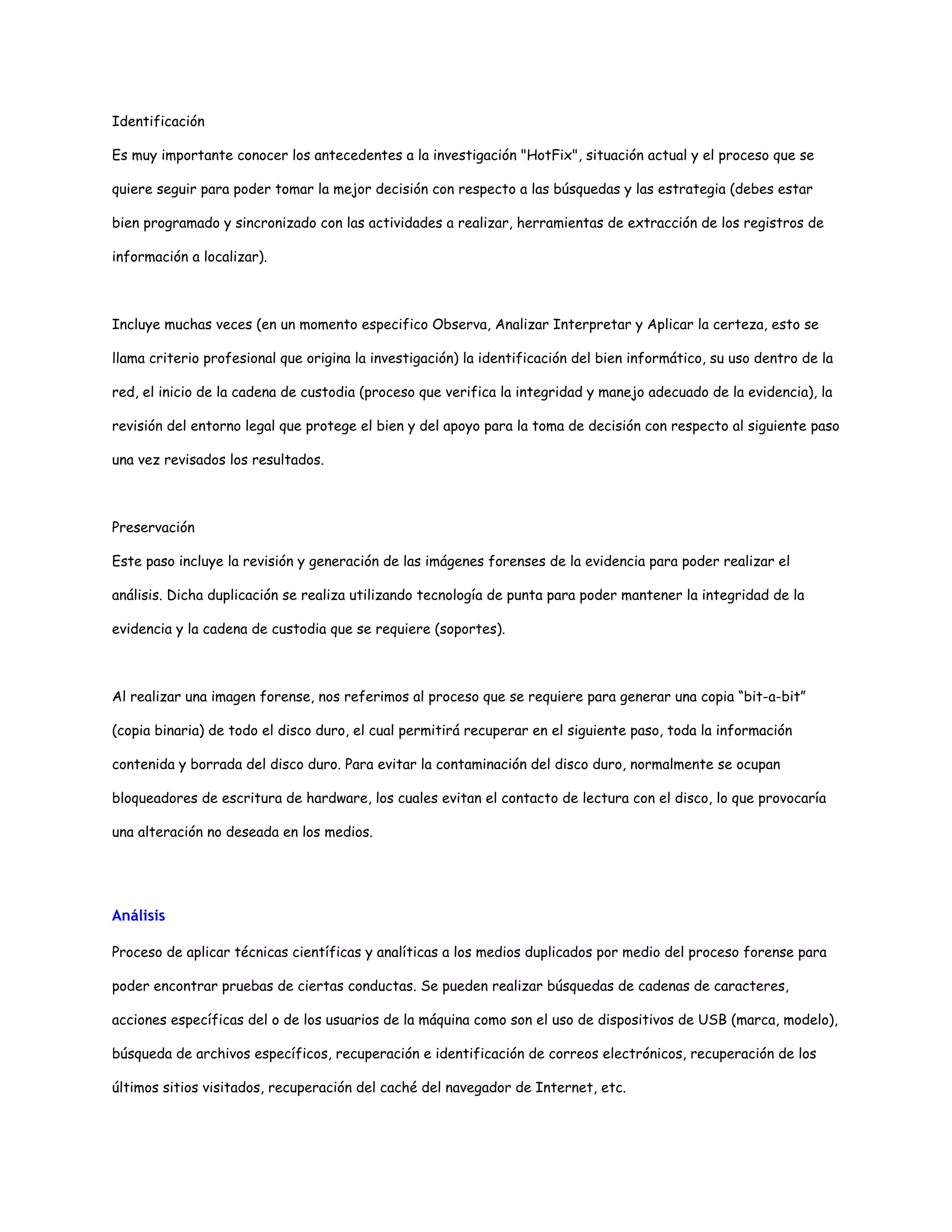 Identificación 
Es muy importante conocer los antecedentes a la investigación "HotFix", situación actual y el proceso que se 
quiere seguir para poder tomar la mejor decisión con respecto a las búsquedas y las estrategia (debes estar 
bien programado y sincronizado con las actividades a realizar, herramientas de extracción de los registros de 
información a localizar). 
Incluye muchas veces (en un momento especifico Observa, Analizar Interpretar y Aplicar la certeza, esto se 
llama criterio profesional que origina la investigación) la identificación del bien informático, su uso dentro de la 
red, el inicio de la cadena de custodia (proceso que verifica la integridad y manejo adecuado de la evidencia), la 
revisión del entorno legal que protege el bien y del apoyo para la toma de decisión con respecto al siguiente paso 
una vez revisados los resultados. 
Preservación 
Este paso incluye la revisión y generación de las imágenes forenses de la evidencia para poder realizar el 
análisis. Dicha duplicación se realiza utilizando tecnología de punta para poder mantener la integridad de la 
evidencia y la cadena de custodia que se requiere (soportes). 
Al realizar una imagen forense, nos referimos al proceso que se requiere para generar una copia “bit-a-bit” 
(copia binaria) de todo el disco duro, el cual permitirá recuperar en el siguiente paso, toda la información 
contenida y borrada del disco duro. Para evitar la contaminación del disco duro, normalmente se ocupan 
bloqueadores de escritura de hardware, los cuales evitan el contacto de lectura con el disco, lo que provocaría 
una alteración no deseada en los medios. 
Análisis 
Proceso de aplicar técnicas científicas y analíticas a los medios duplicados por medio del proceso forense para 
poder encontrar pruebas de ciertas conductas. Se pueden realizar búsquedas de cadenas de caracteres, 
acciones específicas del o de los usuarios de la máquina como son el uso de dispositivos de USB (marca, modelo), 
búsqueda de archivos específicos, recuperación e identificación de correos electrónicos, recuperación de los 
últimos sitios visitados, recuperación del caché del navegador de Internet, etc. 
 