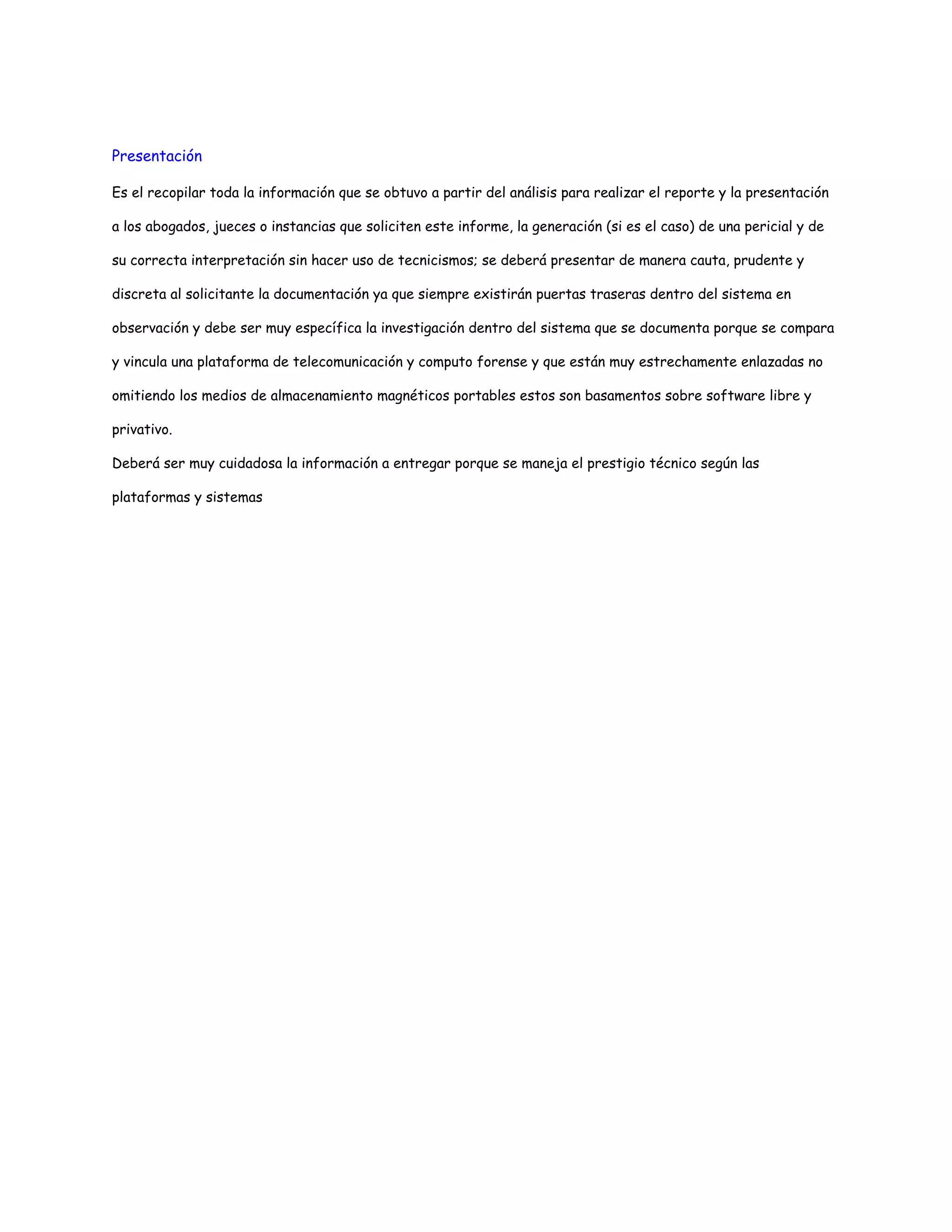 Presentación 
Es el recopilar toda la información que se obtuvo a partir del análisis para realizar el reporte y la presentación 
a los abogados, jueces o instancias que soliciten este informe, la generación (si es el caso) de una pericial y de 
su correcta interpretación sin hacer uso de tecnicismos; se deberá presentar de manera cauta, prudente y 
discreta al solicitante la documentación ya que siempre existirán puertas traseras dentro del sistema en 
observación y debe ser muy específica la investigación dentro del sistema que se documenta porque se compara 
y vincula una plataforma de telecomunicación y computo forense y que están muy estrechamente enlazadas no 
omitiendo los medios de almacenamiento magnéticos portables estos son basamentos sobre software libre y 
privativo. 
Deberá ser muy cuidadosa la información a entregar porque se maneja el prestigio técnico según las 
plataformas y sistemas 
