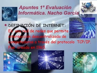 Apuntes 1ª Evaluación
Informática. Nacho García


DEFINICIÓN DE INTERNET:
Es una red de redes que permite la
intersección descentralizada de
computadoras a través del protocolo TCP/IP.
Fue creado en 1965.

 