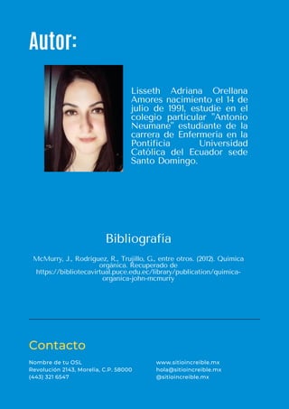 Autor:
Contacto
Nombre de tu OSL
Revolución 2143, Morelia, C.P. 58000
(443) 321 6547
www.sitioincreible.mx
hola@sitioincreible.mx
@sitioincreible.mx
Lisseth Adriana Orellana
Amores nacimiento el 14 de
julio de 1991, estudie en el
colegio particular "Antonio
Neumane" estudiante de la
carrera de Enfermería en la
Pontificia Universidad
Católica del Ecuador sede
Santo Domingo.
McMurry, J., Rodríguez, R., Trujillo, G., entre otros. (2012). Química
orgánica. Recuperado de
https://bibliotecavirtual.puce.edu.ec/library/publication/quimica-
organica-john-mcmurry
Bibliografía
 