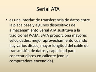 Serial ATAes una interfaz de transferencia de datos entre la placa base y algunos dispositivos de almacenamiento.Serial ATA sustituye a la tradicional P-ATA. SATA proporciona mayores velocidades, mejor aprovechamiento cuando hay varios discos, mayor longitud del cable de transmisión de datos y capacidad para conectar discos en caliente (con la computadora encendida).