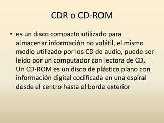 CDR o CD-ROMes un disco compacto utilizado para almacenar información no volátil, el mismo medio utilizado por los CD de audio, puede ser leído por un computador con lectora de CD. Un CD-ROM es un disco de plástico plano con información digital codificada en una espiral desde el centro hasta el borde exterior