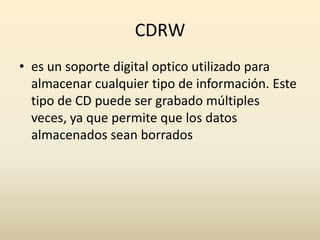 CDRWes un soporte digital optico utilizado para almacenar cualquier tipo de información. Este tipo de CD puede ser grabado múltiples veces, ya que permite que los datos almacenados sean borrados
