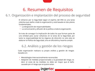 10
6. Resumen de Requisitos
El esfuerzo por la Seguridad según el espíritu del ENS es una tarea
colectiva que atañe a toda la organización y está basada en dos pilares
fundamentales:
●
La designación de responsabilidades
●
La comunicación y difusión de la política a toda la organización.
Se trata de conseguir la implicación de todos los que forman parte de
una entidad para aunar esfuerzos en la tarea de la Seguridad, por
tanto la responsabilidad de los órganos de dirección no solo esta en
elaborar la Política de Seguridad, sino en difundirla y hacerla cumplir.
6.1. Organización e implantación del proceso de seguridad
Cada organización realizara su propio análisis y gestión de riesgos
basados en:
●
Metodologías Internacionalmente reconocidas
●
Adopción de medidas proporcionadas a la gravedad del riesgo, es
decir el coste de las medidas no debe ser mayor que el daño
causado por el riesgo que se quiere evitar.
6.2. Análisis y gestión de los riesgos
 