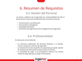 11
6. Resumen de Requisitos
Las tareas y deberes de la seguridad son responsabilidad de todo el
personal, por lo que será fundamental tener previstas tareas de:
●
Concienciación y sensibilización
●
Comunicación y divulgación
●
Actividades formativas
●
Verifcación del seguimiento de las obligaciones de seguridad.
6.3. Gestión del Personal
En este punto se nos habla de:
●
La necesaria cualifcación del personal dedicado a la atender,
revisar y auditar los sistemas de seguridad
●
La necesaria formación específca en seguridad para poder atender
los sistemas de información necesarios para el servicio.
●
La necesidad de exigir a los proveedores externos los mismos
niveles de seguridad que se exijan internamente.
6.4. Profesionalidad
 