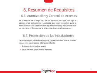 12
6. Resumen de Requisitos
La protección de la seguridad de los Sistemas pasa por restringir el
acceso a las aplicaciones y procesos que sean necesarios para la
realización de una tarea evitando aquellos equipos y aplicaciones que
no necesitan ni deben estar al alcance de determinados usuarios.
6.5. Autorización y Control de Accesos
Las instalaciones deberán protegerse contra los daños que se puedan
causar a los sistemas que albergan mediante
●
Sistemas de control de acceso
●
Salas cerradas y con control de llaves
6.6. Protección de las Instalaciones
 
