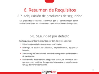 13
6. Resumen de Requisitos
Los productos y servicios a contratar por la administración serán
evaluados tanto en sus prestaciones como en sus niveles de seguridad.
6.7. Adquisición de productos de seguridad
Pautas para garantizar la seguridad por defecto de los sistemas:
●
Evitar funcionalidades innecesarias en el diseño
●
Restringir el acceso por personas, emplazamientos, equipos y
horarios
●
Activación y desactivación de funciones confgurable por el sistema
de explotación
●
El sistema ha de ser sencillo y seguro de utilizar, de forma que para
que ocurra un incidente de seguridad sea necesario que el usuario
lo haga de manera consciente.
6.8. Seguridad por defecto
 