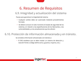 14
6. Resumen de Requisitos
Pautas para garantizar la integridad del sistema:
●
Cualquier cambio debe ser autorizado mediante procedimientos
formales
●
Se deberá conocer en todo momento el estado de seguridad de los
sistemas, en relación a las especifcaciones de los fabricantes, a las
vulnerabilidades y a las actualizaciones que les afecten
6.9. Integridad y actualización del sistema
Se considera información almacenada o en tránsito a:
●
El ENS establece que se debe instalar un sistema de detección y
reacción frente a código dañino (virus, gusanos, troyanos, etc.).
6.10. Protección de información almacenada y en tránsito.
 