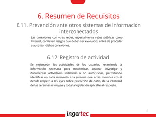 15
6. Resumen de Requisitos
Las conexiones con otras redes, especialmente redes públicas como
Internet, conllevan riesgos que deben ser evaluados antes de proceder
a autorizar dichas conexiones.
6.11. Prevención ante otros sistemas de información
interconectados
Se registrarán las actividades de los usuarios, reteniendo la
información necesaria para monitorizar, analizar, investigar y
documentar actividades indebidas o no autorizadas, permitiendo
identifcar en cada momento a la persona que actúa, siembre con el
debido respeto a las leyes sobre protección de datos, de la intimidad
de las personas e imagen y toda la legislación aplicable al respecto.
6.12. Registro de actividad
 