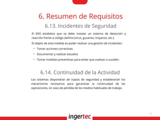 16
6. Resumen de Requisitos
El ENS establece que se debe instalar un sistema de detección y
reacción frente a código dañino (virus, gusanos, troyanos, etc.).
El objeto de esta medida es poder realizar una gestión de incidentes:
●
Tomar acciones correctivas
●
Documentar y realizar estudios
●
Tomar medidas preventivas para evitar que vuelvan a suceder.
6.13. Incidentes de Seguridad
Los sistemas dispondrán de copias de seguridad y establecerán los
mecanismos necesarios para garantizar la continuidad de las
operaciones, en caso de pérdida de los medios habituales de trabajo.
6.14. Continuidad de la Actividad
 