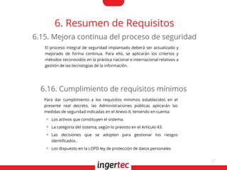 17
6. Resumen de Requisitos
El proceso integral de seguridad implantado deberá ser actualizado y
mejorado de forma continua. Para ello, se aplicarán los criterios y
métodos reconocidos en la práctica nacional e internacional relativos a
gestión de las tecnologías de la información.
6.15. Mejora continua del proceso de seguridad
Para dar cumplimiento a los requisitos mínimos establecidos en el
presente real decreto, las Administraciones públicas aplicarán las
medidas de seguridad indicadas en el Anexo II, teniendo en cuenta:
●
Los activos que constituyen el sistema.
●
La categoría del sistema, según lo previsto en el Artículo 43.
●
Las decisiones que se adopten para gestionar los riesgos
identifcados..
●
Los dispuesto en la LOPD ley de protección de datos personales
6.16. Cumplimiento de requisitos mínimos
 