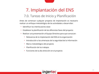 20
7. Implantación del ENS
Antes de comenzar cualquier proyecto de implantación es necesario
realizar un enfoque metodológico de las actividades a desarrollar:
●
Identifcar los interlocutores clave
●
Establecer la planifcación de las diferentes fases del proyecto
●
Realizar una presentación al Equipo Directivo para que conozcan:
●
Relevancia de la implantación del ENS en la organización
●
Introducción a las amenazas de la seguridad de la información
●
Marco metodológico del proyecto
●
Planifcación de los trabajos
●
Funciones de la alta dirección en el proyecto
7.0. Tareas de Inicio y Planifcación
 