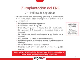 21
7. Implantación del ENS
Esta tarea consiste en la elaboración y aprobación de un documento
de alto nivel que defna la Política de Seguridad de la Información en el
que se especifque:
●
Los objetivos o misión de la organización
●
El alcance de la política de seguridad
●
El marco legal y regulatorio en el que se desarrollen las actividades
●
La organización de la seguridad: comités, roles y funciones de
seguridad.
●
La estructura del comité para la gestión y coordinación de la
seguridad.
●
Concienciación y formación en materia de seguridad.
●
Compromiso y deber de los responsables del sistema en la gestión
de riesgos.
●
Proceso de aprobación y revisión de la política.
●
Directrices para la estructuración de la documentación, su gestión
y acceso.
7.1. Política de Seguridad
Guías “CNN-STIC 805 Política de Seguridad de la Información” y
“CNN-STIC-801 Responsabilidades y Funciones”
RESULTADOS
ESPERADOS:
Política de
Seguridad de la
Organización
 