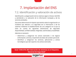 22
7. Implantación del ENS
Identifcación y categorización de los sistemas según el Anexo I del ENS
y atendiendo a la valoración de la información manejada y de los
servicios prestados.
Esta tarea determinará el impacto que tendría sobre la organización un
incidente que afectara a la seguridad de la información o de los
sistemas mediante el establecimiento de una categoría en la que se
tiene en cuenta las siguientes dimensiones de seguridad:
disponibilidad, confdencialidad, integridad, autenticidad y trazabilidad.
Además es necesario:
●
Determinar y categorizar los activos esenciales o de negocio
(información, servicios, tratamiento de datos de carácter personal)
●
Identifcar y categorizar los servicios, aplicaciones y activos
tecnológicos que dan soporte a los activos esenciales.
7.2. Identifcación y valoración de activos
Guía “CNN-STIC 803 Valoración de sistemas en el Esquema
Nacional de Seguridad”
 