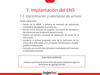 23
7. Implantación del ENS
Tareas a desarrollar:
●
Extraer de la CMDB, si existiera, el inventario de aplicaciones
actualmente desplegadas en producción.
●
Acordar con la dirección del proyecto los criterios de clasifcación
de información que se aplicarán posteriormente.
●
Realizar una primera propuesta de clasifcación de activos de la
información
●
Compartir la primera propuesta inicial de la clasifcación de los
activos de la información a los principales interlocutores y recopilar
posibles modifcaciones.
●
Convocar una reunión para formalizar la aprobación del inventario
y clasifcación de activos.
7.2. Identifcación y valoración de activos
RESULTADOS ESPERADOS:
Inventario preliminar de activos de la información clasifcados según las
dimensiones de seguridad del ENS
 