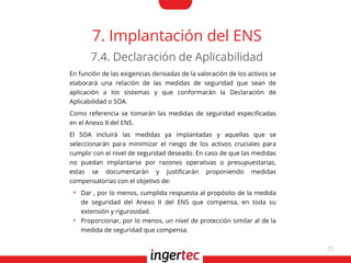 25
7. Implantación del ENS
En función de las exigencias derivadas de la valoración de los activos se
elaborará una relación de las medidas de seguridad que sean de
aplicación a los sistemas y que conformarán la Declaración de
Aplicabilidad o SOA.
Como referencia se tomarán las medidas de seguridad especifcadas
en el Anexo II del ENS.
El SOA incluirá las medidas ya implantadas y aquellas que se
seleccionarán para minimizar el riesgo de los activos cruciales para
cumplir con el nivel de seguridad deseado. En caso de que las medidas
no puedan implantarse por razones operativas o presupuestarias,
estas se documentarán y justifcarán proponiendo medidas
compensatorias con el objetivo de:
●
Dar , por lo menos, cumplida respuesta al propósito de la medida
de seguridad del Anexo II del ENS que compensa, en toda su
extensión y rigurosidad.
●
Proporcionar, por lo menos, un nivel de protección similar al de la
medida de seguridad que compensa.
7.4. Declaración de Aplicabilidad
 