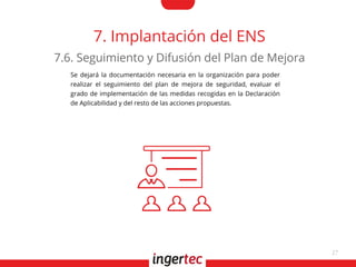 27
7. Implantación del ENS
Se dejará la documentación necesaria en la organización para poder
realizar el seguimiento del plan de mejora de seguridad, evaluar el
grado de implementación de las medidas recogidas en la Declaración
de Aplicabilidad y del resto de las acciones propuestas.
7.6. Seguimiento y Difusión del Plan de Mejora
 