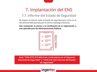 28
7. Implantación del ENS
Se prepara el informe sobre el estado de seguridad para incluir en la
herramienta INES aportada por el Centro Criptológico Nacional.
Esta evaluación es previa a la certifcación de la organización y
solo aplicable para las Administraciones Públicas.
7.7. Informe del Estado de Seguridad
Guía “CNN-STIC 815 Métricas e Indicadores en el Esquema
Nacional de Seguridad” y “CNN-STIC 824 Informe del Estado
de Seguridad”
 