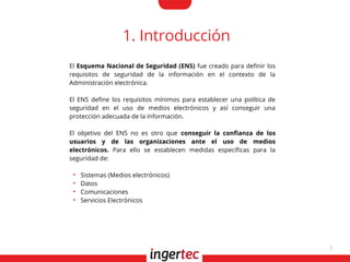 3
1. Introducción
El Esquema Nacional de Seguridad (ENS) fue creado para defnir los
requisitos de seguridad de la información en el contexto de la
Administración electrónica.
El ENS defne los requisitos mínimos para establecer una política de
seguridad en el uso de medios electrónicos y así conseguir una
protección adecuada de la información.
El objetivo del ENS no es otro que conseguir la confanza de los
usuarios y de las organizaciones ante el uso de medios
electrónicos. Para ello se establecen medidas específcas para la
seguridad de:
●
Sistemas (Medios electrónicos)
●
Datos
●
Comunicaciones
●
Servicios Electrónicos
 